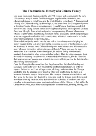 The Transnational History of a Chinese Family
Life as an Immigrant Beginning in the late 19th century and continuing to the early
20th century, many Chinese families struggled to gain social, economic, and
educational stature in both China and the United States. In the book, A Transnational
History of a Chinese Family, by Haiming Liu, we learn about the Chang familyrooted
in Kaiping County, China, who unlike many typical Chinese families exemplified
hard work and strong cultural values allowing them to pursue an exceptional Chinese
American lifestyle. Even with immigration laws preventing Chinese laborers and
citizens to enter unless maintaining merchant status, Yitang and Sam Chang managed
to sponsor approximately 40 relatives to the states with their businesses in herbalist...
Show more content on Helpwriting.net ...
These relationships he would later be able utilize in testimony when helping his
family migrate to the U.S, a key role in the economic success of the businesses. Like
we discussed in lecture, most Chinese immigrants were laborers and did not receive
many pleasant encounters with white men. Although Yitang was seen by many
Americans as a valuable Chinese immigrant, he and his family members still
received discrimination other immigrants had to face. Their thriving asparagus farm
did not have as many social benefits as the herbalist business did, but the farm was
their main source of income, and with this they were able to provide for their families
while living transnationally.
Once the Chang family moved into Los Angeles and had their herbalist shop and
asparagus farm under way, they realized the need for more laborers. In order to
support their wives and kids with groceries, clothing, and education, the Chang s
needed to find the cheapest labor possible while still establishing the farm as a
business that could support their income. The cheapest laborers were relatives, and
they were for the most part thankful to come and work for Yitang, even if it was not
their ideal working situation. One frustration Sam expressed in the book that may
correlate to the continuing poor treatment and vision of the Chinese, is that within the
Chinese workforce, most hard working laborers in the railroad, farming, mining, and
 