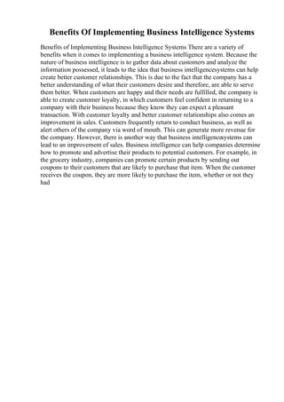 Benefits Of Implementing Business Intelligence Systems
Benefits of Implementing Business Intelligence Systems There are a variety of
benefits when it comes to implementing a business intelligence system. Because the
nature of business intelligence is to gather data about customers and analyze the
information possessed, it leads to the idea that business intelligencesystems can help
create better customer relationships. This is due to the fact that the company has a
better understanding of what their customers desire and therefore, are able to serve
them better. When customers are happy and their needs are fulfilled, the company is
able to create customer loyalty, in which customers feel confident in returning to a
company with their business because they know they can expect a pleasant
transaction. With customer loyalty and better customer relationships also comes an
improvement in sales. Customers frequently return to conduct business, as well as
alert others of the company via word of mouth. This can generate more revenue for
the company. However, there is another way that business intelligencesystems can
lead to an improvement of sales. Business intelligence can help companies determine
how to promote and advertise their products to potential customers. For example, in
the grocery industry, companies can promote certain products by sending out
coupons to their customers that are likely to purchase that item. When the customer
receives the coupon, they are more likely to purchase the item, whether or not they
had
 