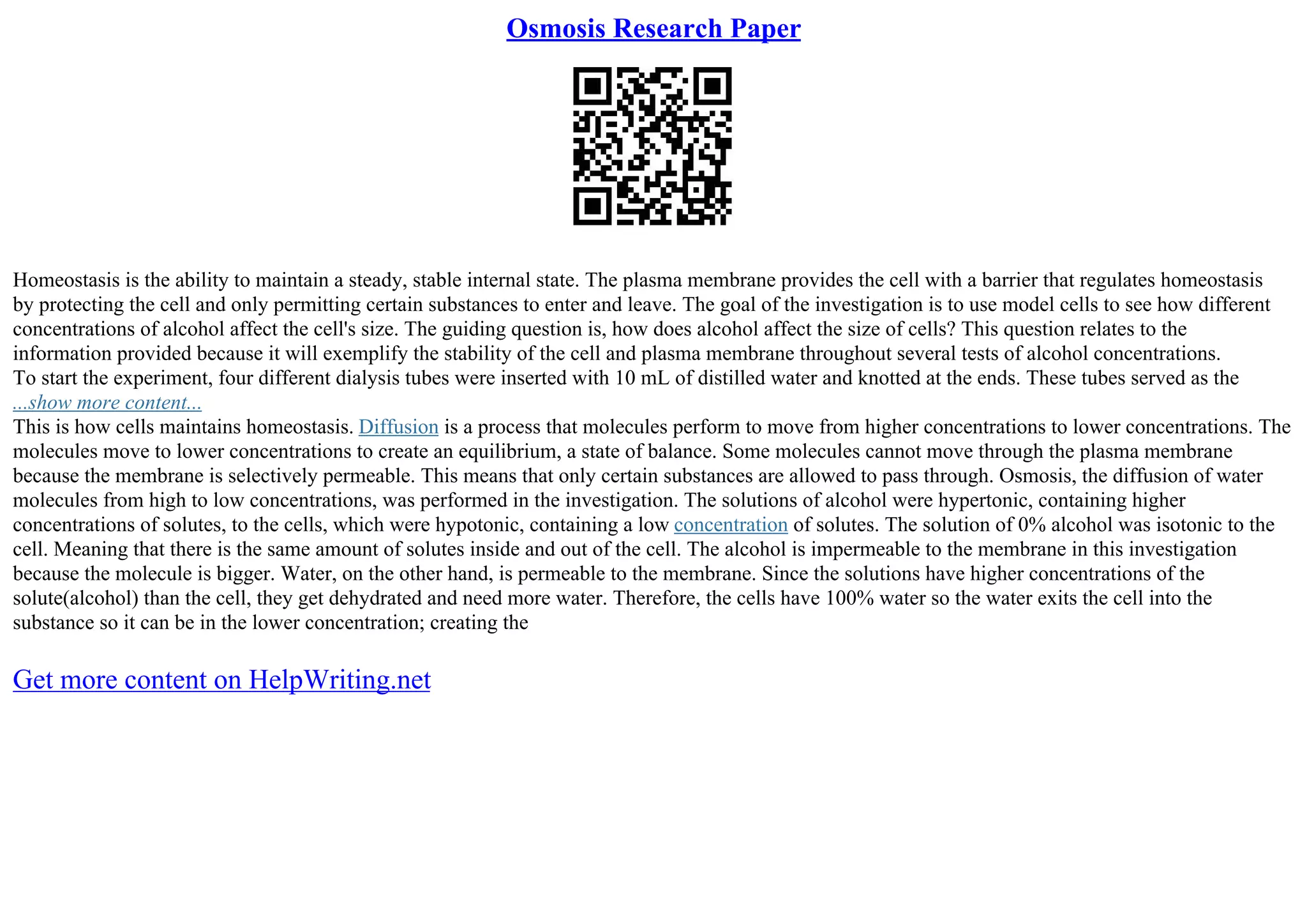 Osmosis Research Paper
Homeostasis is the ability to maintain a steady, stable internal state. The plasma membrane provides the cell with a barrier that regulates homeostasis
by protecting the cell and only permitting certain substances to enter and leave. The goal of the investigation is to use model cells to see how different
concentrations of alcohol affect the cell's size. The guiding question is, how does alcohol affect the size of cells? This question relates to the
information provided because it will exemplify the stability of the cell and plasma membrane throughout several tests of alcohol concentrations.
To start the experiment, four different dialysis tubes were inserted with 10 mL of distilled water and knotted at the ends. These tubes served as the
...show more content...
This is how cells maintains homeostasis. Diffusion is a process that molecules perform to move from higher concentrations to lower concentrations. The
molecules move to lower concentrations to create an equilibrium, a state of balance. Some molecules cannot move through the plasma membrane
because the membrane is selectively permeable. This means that only certain substances are allowed to pass through. Osmosis, the diffusion of water
molecules from high to low concentrations, was performed in the investigation. The solutions of alcohol were hypertonic, containing higher
concentrations of solutes, to the cells, which were hypotonic, containing a low concentration of solutes. The solution of 0% alcohol was isotonic to the
cell. Meaning that there is the same amount of solutes inside and out of the cell. The alcohol is impermeable to the membrane in this investigation
because the molecule is bigger. Water, on the other hand, is permeable to the membrane. Since the solutions have higher concentrations of the
solute(alcohol) than the cell, they get dehydrated and need more water. Therefore, the cells have 100% water so the water exits the cell into the
substance so it can be in the lower concentration; creating the
Get more content on HelpWriting.net
 