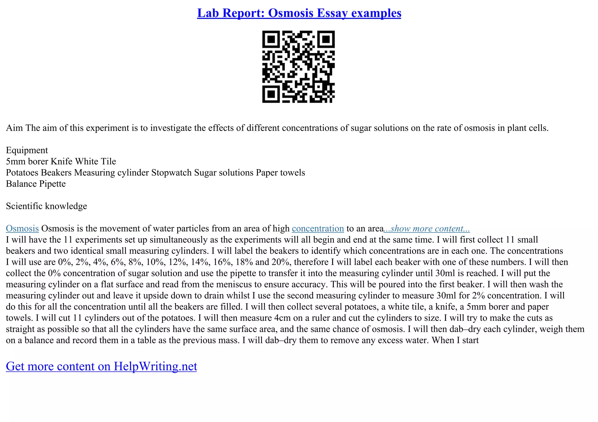 Lab Report: Osmosis Essay examples
Aim The aim of this experiment is to investigate the effects of different concentrations of sugar solutions on the rate of osmosis in plant cells.
Equipment
5mm borer Knife White Tile
Potatoes Beakers Measuring cylinder Stopwatch Sugar solutions Paper towels
Balance Pipette
Scientific knowledge
Osmosis Osmosis is the movement of water particles from an area of high concentration to an area...show more content...
I will have the 11 experiments set up simultaneously as the experiments will all begin and end at the same time. I will first collect 11 small
beakers and two identical small measuring cylinders. I will label the beakers to identify which concentrations are in each one. The concentrations
I will use are 0%, 2%, 4%, 6%, 8%, 10%, 12%, 14%, 16%, 18% and 20%, therefore I will label each beaker with one of these numbers. I will then
collect the 0% concentration of sugar solution and use the pipette to transfer it into the measuring cylinder until 30ml is reached. I will put the
measuring cylinder on a flat surface and read from the meniscus to ensure accuracy. This will be poured into the first beaker. I will then wash the
measuring cylinder out and leave it upside down to drain whilst I use the second measuring cylinder to measure 30ml for 2% concentration. I will
do this for all the concentration until all the beakers are filled. I will then collect several potatoes, a white tile, a knife, a 5mm borer and paper
towels. I will cut 11 cylinders out of the potatoes. I will then measure 4cm on a ruler and cut the cylinders to size. I will try to make the cuts as
straight as possible so that all the cylinders have the same surface area, and the same chance of osmosis. I will then dab–dry each cylinder, weigh them
on a balance and record them in a table as the previous mass. I will dab–dry them to remove any excess water. When I start
Get more content on HelpWriting.net
 