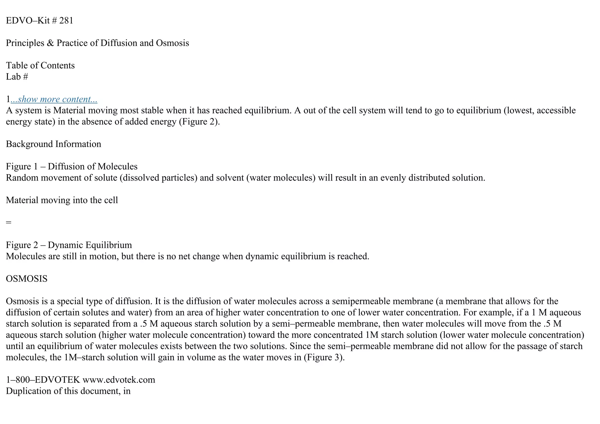 EDVO–Kit # 281
Principles & Practice of Diffusion and Osmosis
Table of Contents
Lab #
1...show more content...
A system is Material moving most stable when it has reached equilibrium. A out of the cell system will tend to go to equilibrium (lowest, accessible
energy state) in the absence of added energy (Figure 2).
Background Information
Figure 1 – Diffusion of Molecules
Random movement of solute (dissolved particles) and solvent (water molecules) will result in an evenly distributed solution.
Material moving into the cell
=
Figure 2 – Dynamic Equilibrium
Molecules are still in motion, but there is no net change when dynamic equilibrium is reached.
OSMOSIS
Osmosis is a special type of diffusion. It is the diffusion of water molecules across a semipermeable membrane (a membrane that allows for the
diffusion of certain solutes and water) from an area of higher water concentration to one of lower water concentration. For example, if a 1 M aqueous
starch solution is separated from a .5 M aqueous starch solution by a semi–permeable membrane, then water molecules will move from the .5 M
aqueous starch solution (higher water molecule concentration) toward the more concentrated 1M starch solution (lower water molecule concentration)
until an equilibrium of water molecules exists between the two solutions. Since the semi–permeable membrane did not allow for the passage of starch
molecules, the 1M–starch solution will gain in volume as the water moves in (Figure 3).
1–800–EDVOTEK www.edvotek.com
Duplication of this document, in
 