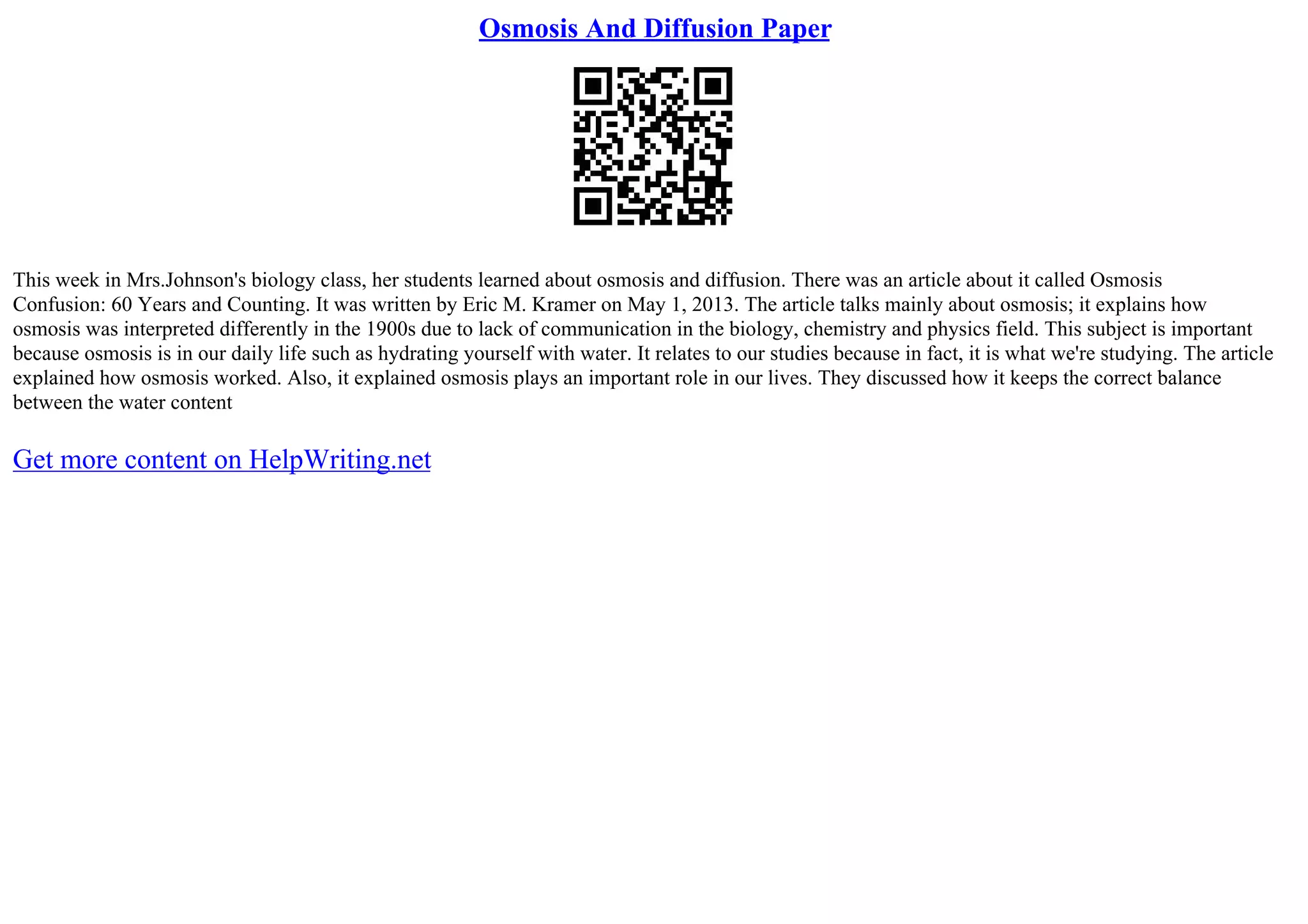Osmosis And Diffusion Paper
This week in Mrs.Johnson's biology class, her students learned about osmosis and diffusion. There was an article about it called Osmosis
Confusion: 60 Years and Counting. It was written by Eric M. Kramer on May 1, 2013. The article talks mainly about osmosis; it explains how
osmosis was interpreted differently in the 1900s due to lack of communication in the biology, chemistry and physics field. This subject is important
because osmosis is in our daily life such as hydrating yourself with water. It relates to our studies because in fact, it is what we're studying. The article
explained how osmosis worked. Also, it explained osmosis plays an important role in our lives. They discussed how it keeps the correct balance
between the water content
Get more content on HelpWriting.net
 