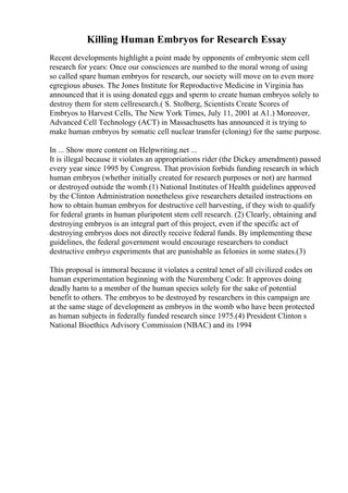 Killing Human Embryos for Research Essay
Recent developments highlight a point made by opponents of embryonic stem cell
research for years: Once our consciences are numbed to the moral wrong of using
so called spare human embryos for research, our society will move on to even more
egregious abuses. The Jones Institute for Reproductive Medicine in Virginia has
announced that it is using donated eggs and sperm to create human embryos solely to
destroy them for stem cellresearch.( S. Stolberg, Scientists Create Scores of
Embryos to Harvest Cells, The New York Times, July 11, 2001 at A1.) Moreover,
Advanced Cell Technology (ACT) in Massachusetts has announced it is trying to
make human embryos by somatic cell nuclear transfer (cloning) for the same purpose.
In ... Show more content on Helpwriting.net ...
It is illegal because it violates an appropriations rider (the Dickey amendment) passed
every year since 1995 by Congress. That provision forbids funding research in which
human embryos (whether initially created for research purposes or not) are harmed
or destroyed outside the womb.(1) National Institutes of Health guidelines approved
by the Clinton Administration nonetheless give researchers detailed instructions on
how to obtain human embryos for destructive cell harvesting, if they wish to qualify
for federal grants in human pluripotent stem cell research. (2) Clearly, obtaining and
destroying embryos is an integral part of this project, even if the specific act of
destroying embryos does not directly receive federal funds. By implementing these
guidelines, the federal government would encourage researchers to conduct
destructive embryo experiments that are punishable as felonies in some states.(3)
This proposal is immoral because it violates a central tenet of all civilized codes on
human experimentation beginning with the Nuremberg Code: It approves doing
deadly harm to a member of the human species solely for the sake of potential
benefit to others. The embryos to be destroyed by researchers in this campaign are
at the same stage of development as embryos in the womb who have been protected
as human subjects in federally funded research since 1975.(4) President Clinton s
National Bioethics Advisory Commission (NBAC) and its 1994
 