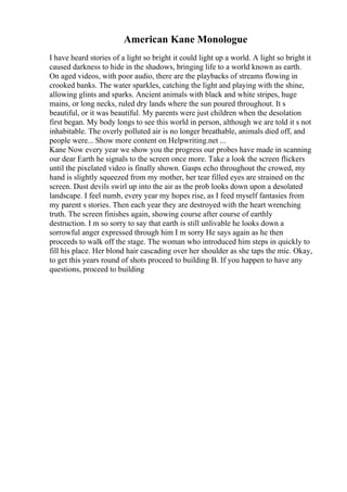 American Kane Monologue
I have heard stories of a light so bright it could light up a world. A light so bright it
caused darkness to hide in the shadows, bringing life to a world known as earth.
On aged videos, with poor audio, there are the playbacks of streams flowing in
crooked banks. The water sparkles, catching the light and playing with the shine,
allowing glints and sparks. Ancient animals with black and white stripes, huge
mains, or long necks, ruled dry lands where the sun poured throughout. It s
beautiful, or it was beautiful. My parents were just children when the desolation
first began. My body longs to see this world in person, although we are told it s not
inhabitable. The overly polluted air is no longer breathable, animals died off, and
people were... Show more content on Helpwriting.net ...
Kane Now every year we show you the progress our probes have made in scanning
our dear Earth he signals to the screen once more. Take a look the screen flickers
until the pixelated video is finally shown. Gasps echo throughout the crowed, my
hand is slightly squeezed from my mother, her tear filled eyes are strained on the
screen. Dust devils swirl up into the air as the prob looks down upon a desolated
landscape. I feel numb, every year my hopes rise, as I feed myself fantasies from
my parent s stories. Then each year they are destroyed with the heart wrenching
truth. The screen finishes again, showing course after course of earthly
destruction. I m so sorry to say that earth is still unlivable he looks down a
sorrowful anger expressed through him I m sorry He says again as he then
proceeds to walk off the stage. The woman who introduced him steps in quickly to
fill his place. Her blond hair cascading over her shoulder as she taps the mic. Okay,
to get this years round of shots proceed to building B. If you happen to have any
questions, proceed to building
 
