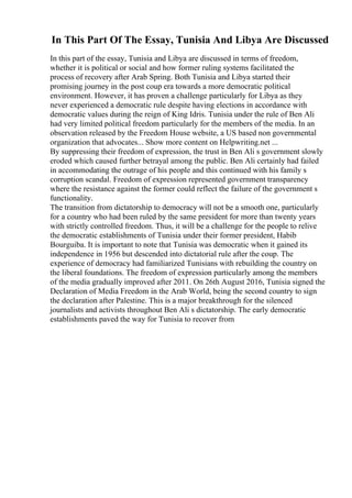 In This Part Of The Essay, Tunisia And Libya Are Discussed
In this part of the essay, Tunisia and Libya are discussed in terms of freedom,
whether it is political or social and how former ruling systems facilitated the
process of recovery after Arab Spring. Both Tunisia and Libya started their
promising journey in the post coup era towards a more democratic political
environment. However, it has proven a challenge particularly for Libya as they
never experienced a democratic rule despite having elections in accordance with
democratic values during the reign of King Idris. Tunisia under the rule of Ben Ali
had very limited political freedom particularly for the members of the media. In an
observation released by the Freedom House website, a US based non governmental
organization that advocates... Show more content on Helpwriting.net ...
By suppressing their freedom of expression, the trust in Ben Ali s government slowly
eroded which caused further betrayal among the public. Ben Ali certainly had failed
in accommodating the outrage of his people and this continued with his family s
corruption scandal. Freedom of expression represented government transparency
where the resistance against the former could reflect the failure of the government s
functionality.
The transition from dictatorship to democracy will not be a smooth one, particularly
for a country who had been ruled by the same president for more than twenty years
with strictly controlled freedom. Thus, it will be a challenge for the people to relive
the democratic establishments of Tunisia under their former president, Habib
Bourguiba. It is important to note that Tunisia was democratic when it gained its
independence in 1956 but descended into dictatorial rule after the coup. The
experience of democracy had familiarized Tunisians with rebuilding the country on
the liberal foundations. The freedom of expression particularly among the members
of the media gradually improved after 2011. On 26th August 2016, Tunisia signed the
Declaration of Media Freedom in the Arab World, being the second country to sign
the declaration after Palestine. This is a major breakthrough for the silenced
journalists and activists throughout Ben Ali s dictatorship. The early democratic
establishments paved the way for Tunisia to recover from
 
