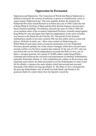 Oppression In Persuasion
Oppression and Depression: The Connection of Words that Rhyme Oppression is
defined as being the the exercise of authority or power in a burdensome, cruel, or
unjust manner (Oppression np). This term superbly defines the situation the
Netherland Provinces found themselves in before the year of 1684. Under the rule
of King Philip II, the King of Spain and the Holy Roman Emperor, the provinces
faced countless hardships. Nevertheless, between the years of 1568 to 1648, the
seven northern states of the seventeen Netherland Provinces, formally united against
King Philip II s rule and began their fight for independence in the series of battles
now known as the Dutch Revolt (Fritschy 58). This period of time featured
multitudinous deaths of not only common folk, but also nobles such as counts and
princes. With this in mind, one... Show more content on Helpwriting.net ...
While Philip II used many tactics to keep his domination over the Netherland
Provinces present, perhaps one of the cruelest strategies which drove the provinces
towards warfare was the heavy taxation they endured. In the year of 1567, only one
year before the war for Dutch independence occurred, the Duke of Alva, one of
Spain s strongest generals, led a group of 10,000 soldiers under King Phillip s
command and reinforced the execution and mistreatment of rebelling Netherlanders,
especially Protestants (Parker 3). After establishing his soldiers in the provinces and
regaining royal control, the Duke proceeded to tax the Netherlanders in order to pay
for the infantry s expenses the same infantry which had arrested and executed
thousands of the Dutch not long ago (Parker 3). The Duke of Alva s disregard for
the grieving Netherlanders who no doubt lost both family and friends in the
gruesome battle for control shows how the Spanish viewed the
 