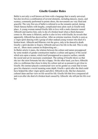 Giselle Gender Roles
Ballet is not only a well known art form with a language that is nearly universal,
but also involves a combination of several elements, including dancers, music, and
scenery; commonly performed in pointe shoes, the movements are very fluid and
graceful. The very first era of ballet is referred to as the romantic period, during
which famous ballets with lengthy, complicated story plots such as Giselle took
place. A young woman named Giselle falls in love with a male character named
Albrecht and marries him; only to die of a broken heart when a third character
comes in. His name is Hilarion, and he is also in love with Giselle; he reveals that
apparently Albrecht has deceived her. After an extreme reaction, Giselle is seen as
a virgin spirit dancing with a group of other undead young women who died of a
broken heart. Albrecht and Hilarion visit the grave, only to be danced to death.
Giselle s spirit decides to forgive Albrecht and save his life in the end. This is only
one of... Show more content on Helpwriting.net ...
In Butler article it states, the relation between the culture and nature presupposed
by some models of gender construction implies a culture and agency of the social
which acts upon a nature, which itself presupposed as a passive surface, outside
the social and yet its necessary counterpart. The setting of Giselle shows us that
she isn t the most fortunate but she is happy. On the other hand, you have Albrecht
who is a nobleman that chose to deny his culture and act as peasant to get close to
Giselle. His instinct placed a constructed view on his gender as a male that in turn
gave his character a social meaning some depth. Giselle s spirit after she died could
have helped the other virgin spirits and allow Albrecht to die. But her characters
cultural ideas and her view on life saved his life. Giselle felt that love conquered all
and even after she died of a broken heart caused by Albrecht: she still put his life over
her
 