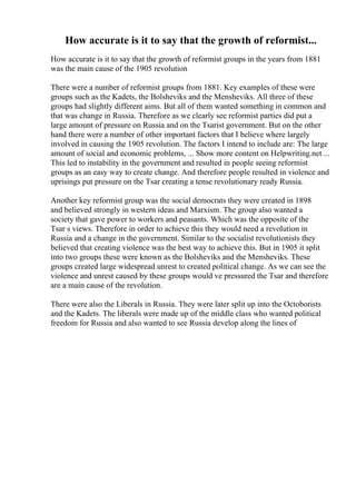 How accurate is it to say that the growth of reformist...
How accurate is it to say that the growth of reformist groups in the years from 1881
was the main cause of the 1905 revolution
There were a number of reformist groups from 1881. Key examples of these were
groups such as the Kadets, the Bolsheviks and the Mensheviks. All three of these
groups had slightly different aims. But all of them wanted something in common and
that was change in Russia. Therefore as we clearly see reformist parties did put a
large amount of pressure on Russia and on the Tsarist government. But on the other
hand there were a number of other important factors that I believe where largely
involved in causing the 1905 revolution. The factors I intend to include are: The large
amount of social and economic problems, ... Show more content on Helpwriting.net ...
This led to instability in the government and resulted in people seeing reformist
groups as an easy way to create change. And therefore people resulted in violence and
uprisings put pressure on the Tsar creating a tense revolutionary ready Russia.
Another key reformist group was the social democrats they were created in 1898
and believed strongly in western ideas and Marxism. The group also wanted a
society that gave power to workers and peasants. Which was the opposite of the
Tsar s views. Therefore in order to achieve this they would need a revolution in
Russia and a change in the government. Similar to the socialist revolutionists they
believed that creating violence was the best way to achieve this. But in 1905 it split
into two groups these were known as the Bolsheviks and the Mensheviks. These
groups created large widespread unrest to created political change. As we can see the
violence and unrest caused by these groups would ve pressured the Tsar and therefore
are a main cause of the revolution.
There were also the Liberals in Russia. They were later split up into the Octoborists
and the Kadets. The liberals were made up of the middle class who wanted political
freedom for Russia and also wanted to see Russia develop along the lines of
 