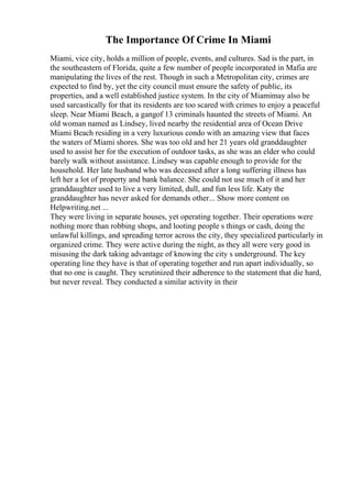 The Importance Of Crime In Miami
Miami, vice city, holds a million of people, events, and cultures. Sad is the part, in
the southeastern of Florida, quite a few number of people incorporated in Mafia are
manipulating the lives of the rest. Though in such a Metropolitan city, crimes are
expected to find by, yet the city council must ensure the safety of public, its
properties, and a well established justice system. In the city of Miamimay also be
used sarcastically for that its residents are too scared with crimes to enjoy a peaceful
sleep. Near Miami Beach, a gangof 13 criminals haunted the streets of Miami. An
old woman named as Lindsey, lived nearby the residential area of Ocean Drive
Miami Beach residing in a very luxurious condo with an amazing view that faces
the waters of Miami shores. She was too old and her 21 years old granddaughter
used to assist her for the execution of outdoor tasks, as she was an elder who could
barely walk without assistance. Lindsey was capable enough to provide for the
household. Her late husband who was deceased after a long suffering illness has
left her a lot of property and bank balance. She could not use much of it and her
granddaughter used to live a very limited, dull, and fun less life. Katy the
granddaughter has never asked for demands other... Show more content on
Helpwriting.net ...
They were living in separate houses, yet operating together. Their operations were
nothing more than robbing shops, and looting people s things or cash, doing the
unlawful killings, and spreading terror across the city, they specialized particularly in
organized crime. They were active during the night, as they all were very good in
misusing the dark taking advantage of knowing the city s underground. The key
operating line they have is that of operating together and run apart individually, so
that no one is caught. They scrutinized their adherence to the statement that die hard,
but never reveal. They conducted a similar activity in their
 