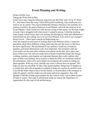 Event Planning and Writing
Writers Profile Two:
Taking the Write Path to Plan
Lesley Gore once sang the infamous song lyrics Its My Party and I ll Cry if I Want
To , and when I hear this song I often find myself wondering, why would you ever
want to cry at a party? The reason behind this feeling is because I am currently on a
journey to achieve my goal of being an Event Planner, and with the mind set of an
Event Planner; I truly would not want anyone crying at their party. For the past couple
of years I have struggled with what career I wanted to pursue. I tried the teaching
route, beauty school scene, and even nursing, but through my trials and tribulations I
realized that my true calling was to be an Event Planner. Ever since I was younger I
always loved ... Show more content on Helpwriting.net ...
After she named several types of writings that Event Planners utilize, I asked for
specificity about three different writing styles that she uses the most, or that have
the most significance. She proclaimed In my opinion I would say invitations,
agendas, and client information is the most important. The invitation with any
event really sets the tone and it informs your guests on the date, time, place and
hosts of the event. Oh, and you really have to keep in mind that things like design,
wording, tradition, and etiquette are important because they really explain what
type of affair your holding, from casual to a black tie affair, an invitations hold all
the information. After a few more details on invitations she carried on telling me
about agendas. With any event, literally any event, I always have an agenda. This
helps my day run smoothly. Its like a fine tuned machine, things have to happen at
a certain time and with an agenda or schedule it helps me execute the perfect event.
I can tell the bride when to leave for the church, or the president of the company to
make his speech, and this makes my job easier and more organized. Also with
agendas I find that it helps guest prepare for the event as well, it gives them an idea
of what to expect. This type of information made me realize the importance of
organization for this type of job and having an
 
