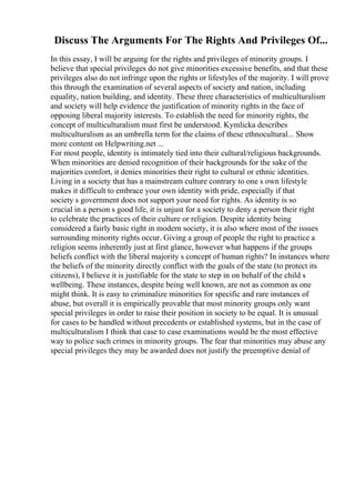 Discuss The Arguments For The Rights And Privileges Of...
In this essay, I will be arguing for the rights and privileges of minority groups. I
believe that special privileges do not give minorities excessive benefits, and that these
privileges also do not infringe upon the rights or lifestyles of the majority. I will prove
this through the examination of several aspects of society and nation, including
equality, nation building, and identity. These three characteristics of multiculturalism
and society will help evidence the justification of minority rights in the face of
opposing liberal majority interests. To establish the need for minority rights, the
concept of multiculturalism must first be understood. Kymlicka describes
multiculturalism as an umbrella term for the claims of these ethnocultural... Show
more content on Helpwriting.net ...
For most people, identity is intimately tied into their cultural/religious backgrounds.
When minorities are denied recognition of their backgrounds for the sake of the
majorities comfort, it denies minorities their right to cultural or ethnic identities.
Living in a society that has a mainstream culture contrary to one s own lifestyle
makes it difficult to embrace your own identity with pride, especially if that
society s government does not support your need for rights. As identity is so
crucial in a person s good life, it is unjust for a society to deny a person their right
to celebrate the practices of their culture or religion. Despite identity being
considered a fairly basic right in modern society, it is also where most of the issues
surrounding minority rights occur. Giving a group of people the right to practice a
religion seems inherently just at first glance, however what happens if the groups
beliefs conflict with the liberal majority s concept of human rights? In instances where
the beliefs of the minority directly conflict with the goals of the state (to protect its
citizens), I believe it is justifiable for the state to step in on behalf of the child s
wellbeing. These instances, despite being well known, are not as common as one
might think. It is easy to criminalize minorities for specific and rare instances of
abuse, but overall it is empirically provable that most minority groups only want
special privileges in order to raise their position in society to be equal. It is unusual
for cases to be handled without precedents or established systems, but in the case of
multiculturalism I think that case to case examinations would be the most effective
way to police such crimes in minority groups. The fear that minorities may abuse any
special privileges they may be awarded does not justify the preemptive denial of
 