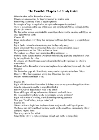 The Crucible Chapter 1-6 Study Guide
Oliver is taken to Mr. Brownlow s house
Oliver goes unconscious for days because of his terrible state
He is being taken care of and is beyond grateful
In a couple of days he regains his strength and everyone is overjoyed.
There is a painting on the side of the room and immediately Oliver connects to this
picture of a woman
Mr. Brownlow sees an unmistakable resemblance between the painting and Oliver so
once again Oliver faints
Chapter 13:
Bates laughs about everything that happened to Oliver, but Dodger is worried about
Fagin
Fagin freaks out and starts screaming and the boys slip away
Fagin accidentally hits a newcomer Billy Sikes while aiming for Dodger
Everyone is worried that Oliver will rat on them
They set out to ... Show more content on Helpwriting.net ...
Bumble freaks out and blames Oliver for demoralizing everyone and punishes Dick
by locking him in the cellar
In London, Mr. Bumble sees an advertisement offering five guineas for Oliver s
whereabouts
He heads to Mr. Brownlow s home and explains how awful and how much of a thief
Oliver is
Mr. Brownlow pays Mr. Bumble the money and accepts the truth about Oliver.
However Mrs, Bedwin cannot accept that Oliver is a bad child
Oliver s name is forbidden to say
Chapter 18:
Fagin tells Oliver that all the other little boys who ran away were hunged for crimes
they did not commit, and he is scared for this life
However, Oliver does still not want to be a thief
Bates ad Dodger still try and convince Oliver to steal with them
His reason is there will always be pickpockets, so why not them?
Fagin tells stories of stealing, which is making stealing seem fun
New guy, Tom Chitling, just got out of jail
Chapter 19:
Sikes explains to Fagin how the house is not ready to rob, and Fagin flips out
The house can still be robbed, but they would need a small boy, immediately Oliver
comes to Fagin s mind
Nancy says she is fine with it
Sikes thinks Oliver is not experienced enough yet, but he is the perfect
 