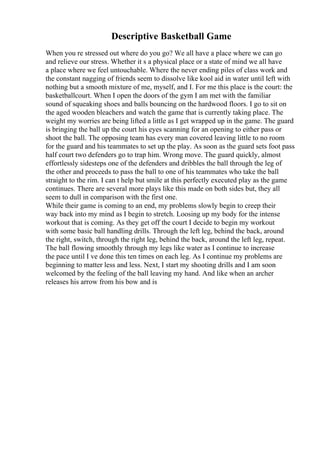 Descriptive Basketball Game
When you re stressed out where do you go? We all have a place where we can go
and relieve our stress. Whether it s a physical place or a state of mind we all have
a place where we feel untouchable. Where the never ending piles of class work and
the constant nagging of friends seem to dissolve like kool aid in water until left with
nothing but a smooth mixture of me, myself, and I. For me this place is the court: the
basketballcourt. When I open the doors of the gym I am met with the familiar
sound of squeaking shoes and balls bouncing on the hardwood floors. I go to sit on
the aged wooden bleachers and watch the game that is currently taking place. The
weight my worries are being lifted a little as I get wrapped up in the game. The guard
is bringing the ball up the court his eyes scanning for an opening to either pass or
shoot the ball. The opposing team has every man covered leaving little to no room
for the guard and his teammates to set up the play. As soon as the guard sets foot pass
half court two defenders go to trap him. Wrong move. The guard quickly, almost
effortlessly sidesteps one of the defenders and dribbles the ball through the leg of
the other and proceeds to pass the ball to one of his teammates who take the ball
straight to the rim. I can t help but smile at this perfectly executed play as the game
continues. There are several more plays like this made on both sides but, they all
seem to dull in comparison with the first one.
While their game is coming to an end, my problems slowly begin to creep their
way back into my mind as I begin to stretch. Loosing up my body for the intense
workout that is coming. As they get off the court I decide to begin my workout
with some basic ball handling drills. Through the left leg, behind the back, around
the right, switch, through the right leg, behind the back, around the left leg, repeat.
The ball flowing smoothly through my legs like water as I continue to increase
the pace until I ve done this ten times on each leg. As I continue my problems are
beginning to matter less and less. Next, I start my shooting drills and I am soon
welcomed by the feeling of the ball leaving my hand. And like when an archer
releases his arrow from his bow and is
 
