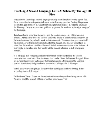 Teaching A Second Language Lasts At School By The Age Of
Five
Introduction: Learning a second language usually starts at school by the age of five.
Error correction is an important element in the learning process. During this process
the student gets to know the vocabulary and grammar rules of the second language.
At this stage, the teacher acts as a guide as he guides the students to the right usage of
the language.
Teachers should know that the errors and the mistakes are a part of the learning
process. At the same time, the teacher should be aware of the mistakes and errors of
their students and they should work on it to correct it. The correction process should
be done in a way that is not humiliating for the student. The teacher should put in
mind that the students could feel insulted if their mistakes were corrected in front of
everybody in the class and that would let the student reluctant to talk or express
himself.
It is believed that correcting the error more than once would make the student
overcome this error later. Teacher correction can be direct, indirect or delayed. There
are different correction techniques that teachers could adopt during the learning
process but these techniques should be used according to the skill taught.
In this essay we will highlight the correction techniques and how do they differ
according to the skill taught.
Definition of Error: Errors are the mistakes that are done without being aware of it.
An error could be a result of lack of skill or knowledge. The
 