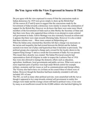 Do You Agree with the View Expressed in Source H That
the...
Do you agree with the view expressed in source H that the concessions made to
Indian democracy by 1919 were given simply to shore up the British Raj?
All the sources H, P and Q seem to suggest that the concessions made by the
Government of India towards a democracy were mainly to ensure the continuation of
support for the British Raj. However we do know that there were some more liberal
members of the Government of India such as John Morley the Secretary of State and
that there were those who supported these reforms in an attempt to create colonial
self government in India. Edwin Montagu was also extremely focused on reform and
it appears that there were steps towards liberating India. However it is also evident
that these reforms were ... Show more content on Helpwriting.net ...
When the Indian army returned they therefore felt that a change was necessary as
the racism and inequality that had existed between the British and the Indians
seemed even more out of place and hypocritical than it had done so previously. The
political groups also expected a change and a reward for the loyalty shown to the
emperor King George V and as a result the Government of India Act was passed.
This meant that a dyarchy was created. The Indian Provincial councils had
representatives from all religions in order to respect the Lucknow Pact of 1916
they were also allowed to manage the domestic affairs such as education,
agriculture, healthcare, local governments and public services. What were seen as
more important parts of politics were kept under British control for example
military, economic and law issues as well as communications and foreign affairs.
The Viceroy also had to have six civilians on his council three of whom were of
Indian. However though the franchise had been modestly extended it still only
included 10% of men.
The INC, as well as many other political activists, were unsatisfied with the Act as
though it appeared to be a step towards colonial self government in reality few
changes were made and the average citizen still had no political voice, it was seen
by many as an insufficient reward for the 65,000 soldiers who had died fighting for
 
