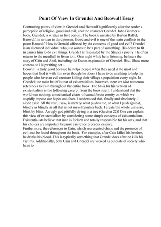 Point Of View In Grendel And Beowulf Essay
Contrasting points of view in Grendel and Beowulf significantly alter the reader s
perception of religion, good and evil, and the character Grendel. John Gardner s
book, Grendel, is written in first person. The book translated by Burton Raffel,
Beowulf, is written in third person. Good and evil is one of the main conflicts in the
poem Beowulf. How is Grendel affected by the concepts of good and evil? Grendel
is an alienated individual who just wants to be a part of something. His desire to fit
in causes him to do evil things. Grendel is fascinated by the Shaper s poetry. He often
returns to the meadhall to listen to it. One night while he is listening, he hears the
story of Cain and Abel, including the Danes explanation of Grendel. His... Show more
content on Helpwriting.net ...
Beowulf is truly good because he helps people when they need it the most and
hopes that God is with him even though he doesn t have to do anything to help the
people who have an evil creature killing their village s population every night. In
Grendel, the main belief is that of existentialism, however, there are also numerous
references to Cain throughout the entire book. The basis for his version of
existentialism is the following excerpt from the book itself: I understood that the
world was nothing: a mechanical chaos of casual, brute enmity on which we
stupidly impose our hopes and fears. I understood that, finally and absolutely, I
alone exist. All the rest, I saw, is merely what pushes me, or what I push against,
blindly as blindly as all that is not myself pushes back. I create the whole universe,
blink by blink. An ugly god pitifully dying in a tree (Gardner 22)! One can explain
this view of existentialism by considering some simple concepts of existentialism.
Existentialists believe that man is forlorn and totally responsible for his acts, and that
his choices are important because existence precedes essence.
Furthermore, the references to Cain, which represented chaos and the presence of
evil, can be found throughout the book. For example, after Cain killed his brother,
he drinks his blood. This is typically something that Grendel does after he kills his
victims. Additionally, both Cain and Grendel are viewed as outcasts of society who
have to
 