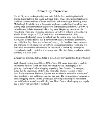 Circuit City Corporation
Circuit City went bankrupt mainly due to its failed efforts to distinguish itself
among its competition. For example, Circuit City s prices on household appliances
could not compare to those of Sears, Wal Mart, and Home Depot. Similarly, when
McCollough decided to stop selling major appliances, and rebrand by selling more
cutting edge, consumer electronics products and remodeling the stores, Circuit City
turned into an inferior version of a Best Buy store. By pouring money into the
remodeling efforts and rebranding campaign, Circuit City not only lost capital, but
also its distinct image. In 2003, Circuit City s announcement that 3,900
commissioned sales staff would be laid off was the tipping point in its demise.
Having lost the main feature that differentiated Circuit City from its competitors,
especially Best Buy, there was no hope of recovery. As Best Buy s sales increased
and operating profits improved, Circuit City s weakening financial results and low
stockprice indicated the end was near. In conclusion, Circuit City s attempts to
rebrand and remodel resulted in it becoming more like other better brands and put the
company in a fiscal crisis.
2.Research a company that has failed in the ... Show more content on Helpwriting.net
...
With plans of closing about 800, or 20% of the 4,000 stores it operates, it s safe to
say that the business failed. The main reason for Payless s bankruptcy is the
growing popularity of online shopping, especially from Amazon. The company
stated that the latest round of stores had poor sales, physical location or other
specific circumstances. However, Payless was not alone in its demise; hundreds of
other retail stores and malls struggled this past year. The combination of increases in
online shopping and the shift to spending on traveling and dining out has created
much difficulty for retail stores like Payless. Thus, Payless s bankruptcy was largely
due to the overall downfall of the retail
 