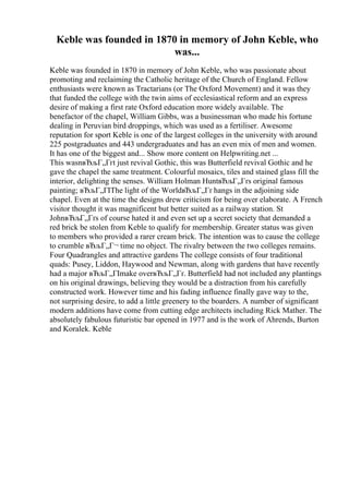 Keble was founded in 1870 in memory of John Keble, who
was...
Keble was founded in 1870 in memory of John Keble, who was passionate about
promoting and reclaiming the Catholic heritage of the Church of England. Fellow
enthusiasts were known as Tractarians (or The Oxford Movement) and it was they
that funded the college with the twin aims of ecclesiastical reform and an express
desire of making a first rate Oxford education more widely available. The
benefactor of the chapel, William Gibbs, was a businessman who made his fortune
dealing in Peruvian bird droppings, which was used as a fertiliser. Awesome
reputation for sport Keble is one of the largest colleges in the university with around
225 postgraduates and 443 undergraduates and has an even mix of men and women.
It has one of the biggest and... Show more content on Helpwriting.net ...
This wasnвЂљГ„Гґt just revival Gothic, this was Butterfield revival Gothic and he
gave the chapel the same treatment. Colourful mosaics, tiles and stained glass fill the
interior, delighting the senses. William Holman HuntвЂљГ„Гґs original famous
painting; вЂљГ„ГІThe light of the WorldвЂљГ„Гґ hangs in the adjoining side
chapel. Even at the time the designs drew criticism for being over elaborate. A French
visitor thought it was magnificent but better suited as a railway station. St
JohnвЂљГ„Гґs of course hated it and even set up a secret society that demanded a
red brick be stolen from Keble to qualify for membership. Greater status was given
to members who provided a rarer cream brick. The intention was to cause the college
to crumble вЂљГ„Г¬ time no object. The rivalry between the two colleges remains.
Four Quadrangles and attractive gardens The college consists of four traditional
quads: Pusey, Liddon, Haywood and Newman, along with gardens that have recently
had a major вЂљГ„ГІmake overвЂљГ„Гґ. Butterfield had not included any plantings
on his original drawings, believing they would be a distraction from his carefully
constructed work. However time and his fading influence finally gave way to the,
not surprising desire, to add a little greenery to the boarders. A number of significant
modern additions have come from cutting edge architects including Rick Mather. The
absolutely fabulous futuristic bar opened in 1977 and is the work of Ahrends, Burton
and Koralek. Keble
 