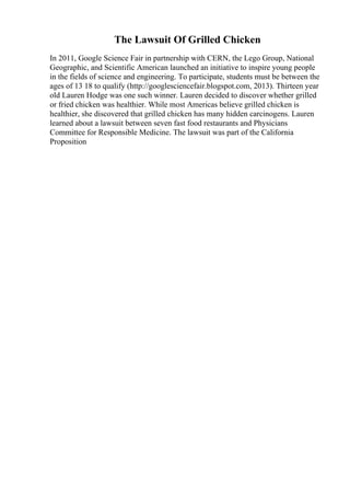 The Lawsuit Of Grilled Chicken
In 2011, Google Science Fair in partnership with CERN, the Lego Group, National
Geographic, and Scientific American launched an initiative to inspire young people
in the fields of science and engineering. To participate, students must be between the
ages of 13 18 to qualify (http://googlesciencefair.blogspot.com, 2013). Thirteen year
old Lauren Hodge was one such winner. Lauren decided to discover whether grilled
or fried chicken was healthier. While most Americas believe grilled chicken is
healthier, she discovered that grilled chicken has many hidden carcinogens. Lauren
learned about a lawsuit between seven fast food restaurants and Physicians
Committee for Responsible Medicine. The lawsuit was part of the California
Proposition
 