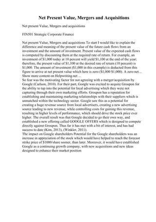 Net Present Value, Mergers and Acquisitions
Net present Value, Mergers and acquisitions
FIN501 Strategic Corporate Finance
Net present Value, Mergers and acquisitions To start I would like to explain the
difference and meaning of the present value of the future cash flows from an
investment and the amount of investment. Present value of the expected cash flows
is computed by discounting them at the required rate of return. For example, an
investment of $1,000 today at 10 percent will yield $1,100 at the end of the year;
therefore, the present value of $1,100 at the desired rate of return (10 percent) is
$1,000. The amount of investment ($1,000 in this example) is deducted from this
figure to arrive at net present value which here is zero ($1,000 $1,000). A zero net...
Show more content on Helpwriting.net ...
So fear was the motivating factor for not agreeing with a merger/acquisition by
Google (Carlson, 2010). For their part, Google was excited to acquire Groupon for
the ability to tap into the potential for local advertising which they were not
capturing through their own marketing efforts. Groupon has a reputation for
establishing and maintaining marketing relationships with their suppliers which is
unmatched within the technology sector. Google saw this as a potential for
creating a huge revenue source from local advertisers, creating a new advertising
source leading to new revenue, while controlling costs for gaining this revenue,
resulting in higher levels of performance, which should drive the stock price ever
higher. The overall result was that Google decided to go their own way, and
established a new offering called GOOGLE OFFERS which is designed to compete
directly against Groupon. Thus far it has met with a bit of interest, and has had
success to date (Kim, 2013), (Winkler, 2011).
The impact on Google shareholders Potential for the Google shareholders was an
increase in appreciation of the stock which would have helped to reach the forecast
strike price of $1000/share sooner, than later. Moreover, it would have established
Google as a continuing growth company, with new acquisitions and new ideas
designed to enhance their market position
 