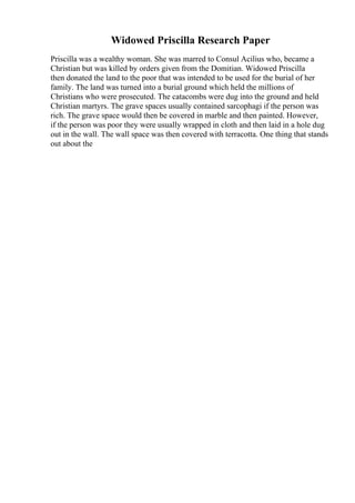Widowed Priscilla Research Paper
Priscilla was a wealthy woman. She was marred to Consul Acilius who, became a
Christian but was killed by orders given from the Domitian. Widowed Priscilla
then donated the land to the poor that was intended to be used for the burial of her
family. The land was turned into a burial ground which held the millions of
Christians who were prosecuted. The catacombs were dug into the ground and held
Christian martyrs. The grave spaces usually contained sarcophagi if the person was
rich. The grave space would then be covered in marble and then painted. However,
if the person was poor they were usually wrapped in cloth and then laid in a hole dug
out in the wall. The wall space was then covered with terracotta. One thing that stands
out about the
 