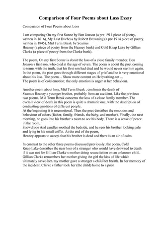 Comparison of Four Poems about Loss Essay
Comparison of Four Poems about Loss
I am comparing On my first Sonne by Ben Jonson (a pre 1914 piece of poetry,
written in 1616), My Last Duchess by Robert Browning (a pre 1914 piece of poetry,
written in 1845), Mid Term Break by Seamus
Heaney (a piece of poetry from the Heaney bank) and Cold Knap Lake by Gillian
Clarke (a piece of poetry from the Clarke bank).
The poem, On my first Sonne is about the loss of a close family member, Ben
Jonson s first son, who died at the age of seven. The poem is about the poet coming
to terms with the truth, that his first son had died and he would never see him again.
In the poem, the poet goes through different stages of grief and he is very emotional
about his loss. The poem ... Show more content on Helpwriting.net ...
The poem is of cold emotion; the only emotion is anger at her behaviour.
Another poem about loss, Mid Term Break , confronts the death of
Seamus Heaney s younger brother, probably from an accident. Like the previous
two poems, Mid Term Break concerns the loss of a close family member. The
overall view of death in this poem is quite a dramatic one, with the description of
contrasting emotions of different people.
At the beginning it is unemotional. Then the poet describes the emotions and
behaviour of others (father, family, friends, the baby, and mother). Finally, the next
morning, he goes into his brother s room to see his body. There is a sense of peace
in the room,
Snowdrops And candles soothed the bedside, and he sees his brother looking pale
and lying in his small coffin. At the end of the poem,
Heaney appears to accept that his brother is dead and there is an air of calm.
In contrast to the other three poems discussed previously, the poem, Cold
Knap Lake describes the near loss of a stranger who would have drowned to death
if it was not for Gillian Clarke s mother doing resuscitation on an unknown child.
Gillian Clarke remembers her mother giving the girl the kiss of life which
ultimately saved her. my mother gave a stranger s child her breath. In her memory of
the incident, Clarke s father took her (the child) home to a poor
 