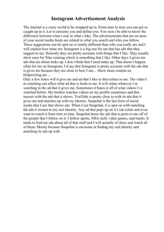 Instagram Advertisement Analysis
The internet is a crazy world to be wrapped up in. From time to time you can get so
caught up in it. Let it consume you and define you. You won t be able to know the
difference between what s real or what s fake. The advertisements that are on most
of your social media feeds are related to what you search and who you follow.
These suggestions can be spot on or totally different than who you really are and I
will explain how mine are. Instagram is a big one for me that has ads that they
suggest to me. Honestly they are pretty accurate with things that I like. They usually
show ones for Nike running which is something that I like. Other days it gives me
ads that are about make up. I don t think that I need make up. That doesn t happen
often for me on Instagram. I d say that Instagram is pretty accurate with the ads that
is gives me because they are close to how I am.... Show more content on
Helpwriting.net ...
Only a few times will it give me and ad that I like or that relates to me. The video I
m watching can affect what ad that is feeds to me. It will relate whatever I m
watching to the ad that it gives me. Sometimes it bases it off of what videos I ve
watched before. My brother watches videos on my profile sometimes and that
messes with the ads that it shows. YouTube is pretty close to with its ads that it
gives me and matches up with my identity. Snapchat is the last form of social
media that I use that shows ads. When I use Snapchat, it is spot on with matching
the ads it creates to my real identity. Any ad that pops up on it I can relate and even
want to watch it from time to time. Snapchat bases the ads that is posts to me off of
the people that I follow on it. I follow sports, NBA stuff, video games, and trucks. It
tends to feed me ads about all of that stuff and I will actually sit there and watch all
of them. Mostly because Snapchat is awesome at finding my real identity and
matching its ads up with
 