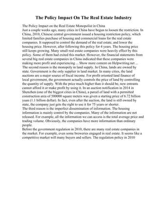 The Policy Impact On The Real Estate Industry
The Policy Impact on the Real Estate Monopolist in China
Just a couple weeks ago, many cities in China have begun to loosen the restriction. In
China, 2010, Chinese central government issued a housing restriction policy, which
limited families purchase of housing and commercial loans for the real estate
companies. It supposed to control the demand of the real estate, and lower the
housing price. However, after following this policy for 4 years. The housing price
still keeps growing. Many small real estate companies were heavily effect by this
policy. Some of them had exited this market. However, the financial statements from
several big real estate companies in China indicated that these companies were
making more profit and experiencing ... Show more content on Helpwriting.net ...
The second reason is the monopoly in land supply. In China, lands are owned by
state. Government is the only supplier in land market. In many cities, the land
auctions are a major source of fiscal income. For profit oriented land finance of
local government, the government actually controls the price of land by controlling
the quantity of supply. With the price much higher than it should be, new entrants
cannot afford it or make profit by using it. In an auction notification in 2014 in
Shenzhen (one of the biggest cities in China), a parcel of land with a permitted
construction area of 500000 square meters was given a starting price of 6.72 billion
yuan (1.1 billion dollar). In fact, even after the auction, the land is still owned by
state, the company just gets the right to use it for 75 years or shorter.
The third reason is the imperfect dissemination of information. The housing
information is mainly control by the companies. Many of the information are not
released. For example, all the information we can access is the total average price and
trading volume. Obviously, the companies have more information than ordinary
people.
Before the government regulation in 2010, there are many real estate companies in
the market. For example, even some breweries engaged in real estate. It seems like a
competitive market will many buyers and sellers. The regulation policy in 2010
 