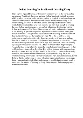 Online Learning Vs Traditional Learning Essay
There are two types of learning systems most commonly used in the world, Online
learning and Traditional classroom teaching. Online learning is basically a system
which involves electronic media and information. In simple it is getting training and
communication research through electronic media. It would not be wrong to call
online learning, the future of education. Online learning does have some weak
points, but the solutions that have been provided are more than enough to cover up
the cons. Online learning system is not perfect, it has some deficiencies, but it s
definitely the system of the future. Many people still prefer traditional universities
as the best way to get knowledge and a degree but online education is also a good
proven alternative. Through online education students can study in the environment
they find comfortable and the time they are free. All of this is for free as most
online course which universities offer don t have any fee or if some courses have
then that is very less as compared to the price of normal course at a university. This is
the reason which gives online education an edge over traditional classroom learning.
By using online education students can... Show more content on Helpwriting.net ...
First, rather than being tethered to a specific time allotment, the online degree seeker
is able to learn with complete flexibility. This is ideal for those with unconventional
work hours, those working full time, serving in the military or those raising a family.
Moreover, the traditional method of lectures, books and desks may not be the
optimum learning environment for every student. In a New York Times article, experts
declared that the real promise of online education is providing learning experiences
that are more tailored to individual students than is possible in classrooms, which in
turn fosters the concept of learning by doing. Many students find this engagement
more useful and more
 
