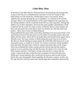 Little Bitty Man
In the Poem Little Bitty Man by Alfonsina Storni, Storni portrays the message that
woman at the time are overshadowed by men and it is time for woman to take
hold of their own life, break free with the help of man or not, and fly. Storni
amplifies this message through the use of metaphors, as a shortcut to the real life
message. Storni s use of personification of the canary trapped in the cage opens up
the internal problem with the world that Storni felt was most important. Through the
additive use of ethos and pathos, Storni ties the poem together and publishes a bold
a statement for the world. For many women worldwide, Storni s poem reaches into
their soul and speaks the words that so many are afraid to do. The title itself even
pushes... Show more content on Helpwriting.net ...
Storni published this poem with several ideas intending to be uncovered. Storni s first
and foremost treasure from this poem was the ability to accurately portray ethos and
pathos into the canary. Storni shows the reader that a bird should not be caged, that is
ethically cruel. Any man, woman, or child reading this poem may not even know
that they are slowly building up anger against the Little Bitty Man because he is not
freeing the canary, as simple as it sounds. For women everywhere, Storni sprinkles
heart and truth, allowing many woman to connect and realize they are the canary.
Storni has awakened this canary concept and led with the idea that the canaries
purpose is not to entertain man, but that they have the option to love men for only
thirty minutes and leave. Well that is at least what men do to woman, like the
canary, women at the time would take hours to prepare for men and when man
finally gave women attention, they would only be given as much as half an hour
before they were disregarded. Storni magnifies the idea that a canaries world is not
the cage and who visits buy much more and through ethos and pathos, delivered the
 