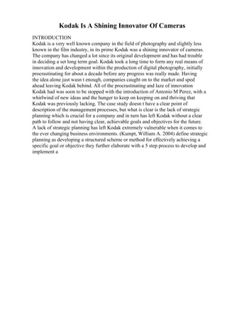 Kodak Is A Shining Innovator Of Cameras
INTRODUCTION
Kodak is a very well known company in the field of photography and slightly less
known in the film industry, in its prime Kodak was a shining innovator of cameras.
The company has changed a lot since its original development and has had trouble
in deciding a set long term goal. Kodak took a long time to form any real means of
innovation and development within the production of digital photography, initially
procrastinating for about a decade before any progress was really made. Having
the idea alone just wasn t enough, companies caught on to the market and sped
ahead leaving Kodak behind. All of the procrastinating and laze of innovation
Kodak had was soon to be stopped with the introduction of Antonio M Perez, with a
whirlwind of new ideas and the hunger to keep on keeping on and thriving that
Kodak was previously lacking. The case study doesn t have a clear point of
description of the management processes, but what is clear is the lack of strategic
planning which is crucial for a company and in turn has left Kodak without a clear
path to follow and not having clear, achievable goals and objectives for the future.
A lack of strategic planning has left Kodak extremely vulnerable when it comes to
the ever changing business environments. (Kumpt, William A. 2004) define strategic
planning as developing a structured scheme or method for effectively achieving a
specific goal or objective they further elaborate with a 5 step process to develop and
implement a
 