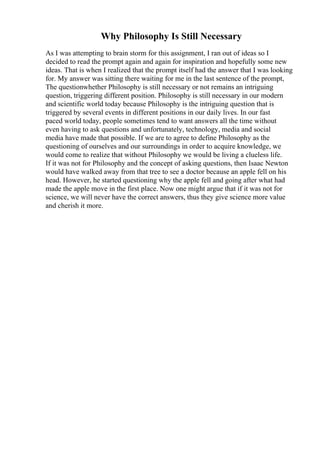 Why Philosophy Is Still Necessary
As I was attempting to brain storm for this assignment, I ran out of ideas so I
decided to read the prompt again and again for inspiration and hopefully some new
ideas. That is when I realized that the prompt itself had the answer that I was looking
for. My answer was sitting there waiting for me in the last sentence of the prompt,
The questionwhether Philosophy is still necessary or not remains an intriguing
question, triggering different position. Philosophy is still necessary in our modern
and scientific world today because Philosophy is the intriguing question that is
triggered by several events in different positions in our daily lives. In our fast
paced world today, people sometimes tend to want answers all the time without
even having to ask questions and unfortunately, technology, media and social
media have made that possible. If we are to agree to define Philosophy as the
questioning of ourselves and our surroundings in order to acquire knowledge, we
would come to realize that without Philosophy we would be living a clueless life.
If it was not for Philosophy and the concept of asking questions, then Isaac Newton
would have walked away from that tree to see a doctor because an apple fell on his
head. However, he started questioning why the apple fell and going after what had
made the apple move in the first place. Now one might argue that if it was not for
science, we will never have the correct answers, thus they give science more value
and cherish it more.
 