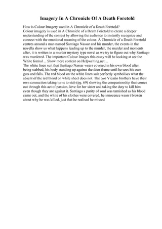 Imagery In A Chronicle Of A Death Foretold
How is Colour Imagery used in A Chronicle of a Death Foretold?
Colour imagery is used in A Chronicle of a Death Foretold to create a deeper
understanding of the context by allowing the audience to instantly recognize and
connect with the emotional meaning of the colour. A Chronicle of a Death Foretold
centres around a man named Santiago Nassar and his murder, the events in the
novella show us what happens leading up to the murder, the murder and moments
after, it is written in a murder mystery type novel as we try to figure out why Santiago
was murdered. The important Colour Images this essay will be looking at are the
White formal ... Show more content on Helpwriting.net ...
The white linen suit that Santiago Nassar wears covered in his own blood after
being stabbed, his body standing up against the door frame until he sees his own
guts and falls. The red blood on the white linen suit perfectly symbolises what the
absent of the red blood on white sheet does not. The two Vicario brothers have their
own connection taking turns to stab (pg. 69) showing the companionship that comes
out through this act of passion, love for her sister and taking the duty to kill him
even though they are against it. Santiago s purity of soul was tarnished as his blood
came out, and the white of his clothes were covered, he innocence wasn t broken
about why he was killed, just that he realised he missed
 
