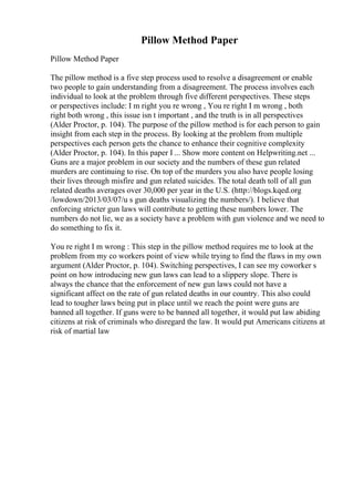 Pillow Method Paper
Pillow Method Paper
The pillow method is a five step process used to resolve a disagreement or enable
two people to gain understanding from a disagreement. The process involves each
individual to look at the problem through five different perspectives. These steps
or perspectives include: I m right you re wrong , You re right I m wrong , both
right both wrong , this issue isn t important , and the truth is in all perspectives
(Alder Proctor, p. 104). The purpose of the pillow method is for each person to gain
insight from each step in the process. By looking at the problem from multiple
perspectives each person gets the chance to enhance their cognitive complexity
(Alder Proctor, p. 104). In this paper I ... Show more content on Helpwriting.net ...
Guns are a major problem in our society and the numbers of these gun related
murders are continuing to rise. On top of the murders you also have people losing
their lives through misfire and gun related suicides. The total death toll of all gun
related deaths averages over 30,000 per year in the U.S. (http://blogs.kqed.org
/lowdown/2013/03/07/u s gun deaths visualizing the numbers/). I believe that
enforcing stricter gun laws will contribute to getting these numbers lower. The
numbers do not lie, we as a society have a problem with gun violence and we need to
do something to fix it.
You re right I m wrong : This step in the pillow method requires me to look at the
problem from my co workers point of view while trying to find the flaws in my own
argument (Alder Proctor, p. 104). Switching perspectives, I can see my coworker s
point on how introducing new gun laws can lead to a slippery slope. There is
always the chance that the enforcement of new gun laws could not have a
significant affect on the rate of gun related deaths in our country. This also could
lead to tougher laws being put in place until we reach the point were guns are
banned all together. If guns were to be banned all together, it would put law abiding
citizens at risk of criminals who disregard the law. It would put Americans citizens at
risk of martial law
 