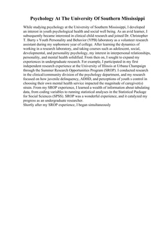 Psychology At The University Of Southern Mississippi
While studying psychology at the University of Southern Mississippi, I developed
an interest in youth psychological health and social well being. As an avid learner, I
subsequently became interested in clinical child research and joined Dr. Christopher
T. Barry s Youth Personality and Behavior (YPB) laboratory as a volunteer research
assistant during my sophomore year of college. After learning the dynamics of
working in a research laboratory, and taking courses such as adolescent, social,
developmental, and personality psychology, my interest in interpersonal relationships,
personality, and mental health solidified. From then on, I sought to expand my
experiences in undergraduate research. For example, I participated in my first
independent research experience at the University of Illinois at Urbana Champaign
through the Summer Research Opportunities Program (SROP). I conducted research
in the clinical/community division of the psychology department, and my research
focused on how juvenile delinquency, ADHD, and perceptions of youth s control in
choosing their own mental health service impacted the magnitude of caregiver(s)
strain. From my SROP experience, I learned a wealth of information about tabulating
data, from coding variables to running statistical analyses in the Statistical Package
for Social Sciences (SPSS). SROP was a wonderful experience, and it catalyzed my
progress as an undergraduate researcher.
Shortly after my SROP experience, I began simultaneously
 