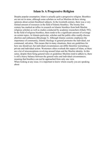 Islam Is A Progressive Religion
Despite popular assumption, Islam is actually quite a progressive religion. Bioethics
are not set in stone, although some scholars as well as Muslims do have strong
opinions about certain bioethical subjects. In the twentieth century, there was a very
limited amount of resources in the field of Islamic bioethics. The twenty first
century has marked an influx in research on Islamic bioethics from both Muslim
religious scholars as well as studies conducted by academic researchers (Ghaly 592).
In the field of religious bioethics, there tends to be a significant amount of coverage
on certain topics. In Islamin particular, scholars and the public alike readily discuss
abortion and euthanasia (Brockopp 3). Although Islamic customs emphasize the
importance of community, Islamic theology in general promotes the individual, not
communal, salvation. This means that in many situations, there are guidelines for
how one should act, but individual circumstances can differ therefore warranting a
private and individual action. Westerners often overlook this aspect of Islam, as there
are a lot of misconceptions revolving around Islam and the Muslim identity. In this
sense, despite there being general rules or guidelines Muslims tend to adhere to, there
is still a heavy balance between the general rules and individual circumstances;
meaning that bioethics can not be approached from only one view.
When looking at any issue, it is important to know whom exactly you are speaking
about
 