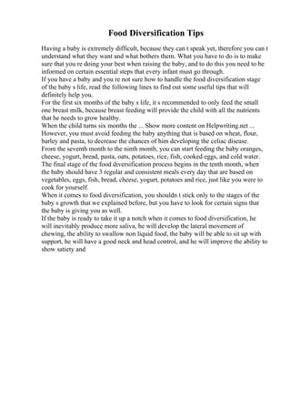 Food Diversification Tips
Having a baby is extremely difficult, because they can t speak yet, therefore you can t
understand what they want and what bothers them. What you have to do is to make
sure that you re doing your best when raising the baby, and to do this you need to be
informed on certain essential steps that every infant must go through.
If you have a baby and you re not sure how to handle the food diversification stage
of the baby s life, read the following lines to find out some useful tips that will
definitely help you.
For the first six months of the baby s life, it s recommended to only feed the small
one breast milk, because breast feeding will provide the child with all the nutrients
that he needs to grow healthy.
When the child turns six months the ... Show more content on Helpwriting.net ...
However, you must avoid feeding the baby anything that is based on wheat, flour,
barley and pasta, to decrease the chances of him developing the celiac disease.
From the seventh month to the ninth month, you can start feeding the baby oranges,
cheese, yogurt, bread, pasta, oats, potatoes, rice, fish, cooked eggs, and cold water.
The final stage of the food diversification process begins in the tenth month, when
the baby should have 3 regular and consistent meals every day that are based on
vegetables, eggs, fish, bread, cheese, yogurt, potatoes and rice, just like you were to
cook for yourself.
When it comes to food diversification, you shouldn t stick only to the stages of the
baby s growth that we explained before, but you have to look for certain signs that
the baby is giving you as well.
If the baby is ready to take it up a notch when it comes to food diversification, he
will inevitably produce more saliva, he will develop the lateral movement of
chewing, the ability to swallow non liquid food, the baby will be able to sit up with
support, he will have a good neck and head control, and he will improve the ability to
show satiety and
 