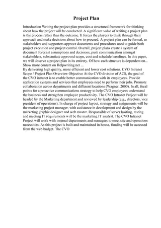 Project Plan
Introduction Writing the project plan provides a structured framework for thinking
about how the project will be conducted. A significant value of writing a project plan
is the process rather than the outcome. It forces the players to think through their
approach and make decisions about how to proceed. A project plan can be formal, as
stakeholders and supporters approve documents and procedures used to guide both
project execution and project control. Overall, project plans create a system of
document forecast assumptions and decisions, push communication amongst
stakeholders, substantiate approved scope, cost and schedule baselines. In this paper,
we will observe a project plan in its entirety. Of how each structure is dependent on...
Show more content on Helpwriting.net ...
By delivering high quality, more efficient and lower cost solutions. CVO Intranet
Scope / Project Plan Overview Objective At the CVO division of ACS, the goal of
the CVO intranet is to enable better communication with its employees. Provide
application systems and services that employees need to perform their jobs. Promote
collaboration across departments and different locations (Wagner, 2000). In all, focal
points for a proactive communications strategy to help CVO employees understand
the business and strengthen employee productivity. The CVO Intranet Project will be
headed by the Marketing department and reviewed by leadership (e.g., directors, vice
president of operations). In charge of project layout, strategy and assignments will be
the marketing project manager, with assistance in development and design by the
marketing graphic designer and web master. Responsible of server hosting, testing
and meeting IT requirements will be the marketing IT analyst. The CVO Intranet
Project will work with internal departments and managers to meet site and operations
necessities. As this project is built and maintained in house, funding will be accessed
from the web budget. The CVO
 