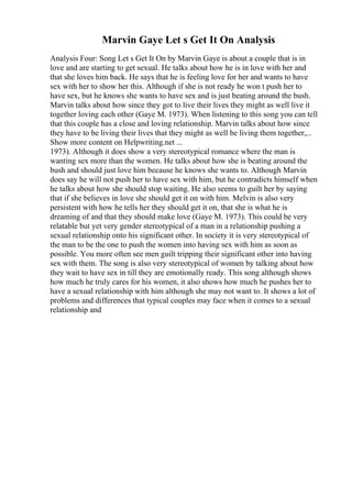 Marvin Gaye Let s Get It On Analysis
Analysis Four: Song Let s Get It On by Marvin Gaye is about a couple that is in
love and are starting to get sexual. He talks about how he is in love with her and
that she loves him back. He says that he is feeling love for her and wants to have
sex with her to show her this. Although if she is not ready he won t push her to
have sex, but he knows she wants to have sex and is just beating around the bush.
Marvin talks about how since they got to live their lives they might as well live it
together loving each other (Gaye M. 1973). When listening to this song you can tell
that this couple has a close and loving relationship. Marvin talks about how since
they have to be living their lives that they might as well be living them together,...
Show more content on Helpwriting.net ...
1973). Although it does show a very stereotypical romance where the man is
wanting sex more than the women. He talks about how she is beating around the
bush and should just love him because he knows she wants to. Although Marvin
does say he will not push her to have sex with him, but he contradicts himself when
he talks about how she should stop waiting. He also seems to guilt her by saying
that if she believes in love she should get it on with him. Melvin is also very
persistent with how he tells her they should get it on, that she is what he is
dreaming of and that they should make love (Gaye M. 1973). This could be very
relatable but yet very gender stereotypical of a man in a relationship pushing a
sexual relationship onto his significant other. In society it is very stereotypical of
the man to be the one to push the women into having sex with him as soon as
possible. You more often see men guilt tripping their significant other into having
sex with them. The song is also very stereotypical of women by talking about how
they wait to have sex in till they are emotionally ready. This song although shows
how much he truly cares for his women, it also shows how much he pushes her to
have a sexual relationship with him although she may not want to. It shows a lot of
problems and differences that typical couples may face when it comes to a sexual
relationship and
 