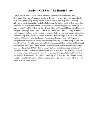 Analysis Of I Shot The Sheriff Essay
Stories within Music Flash fiction can take on many different forms and
structures. The type of material used and the way it is used can vary exceedingly
or in the slightest way. Using media, such as music, can help make the story
relevant towards the reader, and also help guide the author in his or her particular
direction. As mentioned earlier, the way outside resources gets used can vary as
seen in both TourГ© I Shot the Sheriff and Chris L. Terry At Home with Rapper s
Delight . Although both TourГ© I Shot the Sheriff and Chris L. Terry At Home
with Rapper s Delight use a popular song as a platform to create a captivating short
fictional story, they choose different elements of those songs to build it. In I Shot
the Sheriff the story uses the lyrics of a song, and in At Home with Rapper s
Delight the story uses the history surrounding the song. The first story, I Shot the
Sheriff by TourГ©, tells a narrative about a man named Bob and the conflict faced
between him and Sheriff John Brown. As the conflict continues to increase, Bob
ends up killing Sheriff John Brown as self defense with the gun given to him by
his friend Gabriel. Although Bob claims it was self defense, he was later killed for
it. . It may or may not seem obvious for some people to conclude that TourГ© in
fact written this narrative story based on the lyrics from I Shot the Sheriff by Bob
Marely. I Shot the Sheriff is a famous song known by many, and TourГ© used its
lyrics to write a fascinating
 