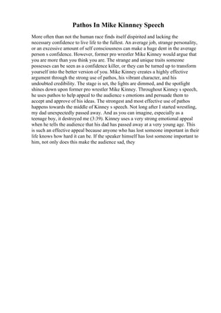 Pathos In Mike Kinnney Speech
More often than not the human race finds itself dispirited and lacking the
necessary confidence to live life to the fullest. An average job, strange personality,
or an excessive amount of self consciousness can make a huge dent in the average
person s confidence. However, former pro wrestler Mike Kinney would argue that
you are more than you think you are. The strange and unique traits someone
possesses can be seen as a confidence killer, or they can be turned up to transform
yourself into the better version of you. Mike Kinney creates a highly effective
argument through the strong use of pathos, his vibrant character, and his
undoubted credibility. The stage is set, the lights are dimmed, and the spotlight
shines down upon former pro wrestler Mike Kinney. Throughout Kinney s speech,
he uses pathos to help appeal to the audience s emotions and persuade them to
accept and approve of his ideas. The strongest and most effective use of pathos
happens towards the middle of Kinney s speech. Not long after I started wrestling,
my dad unexpectedly passed away. And as you can imagine, especially as a
teenage boy, it destroyed me (3:39). Kinney uses a very strong emotional appeal
when he tells the audience that his dad has passed away at a very young age. This
is such an effective appeal because anyone who has lost someone important in their
life knows how hard it can be. If the speaker himself has lost someone important to
him, not only does this make the audience sad, they
 