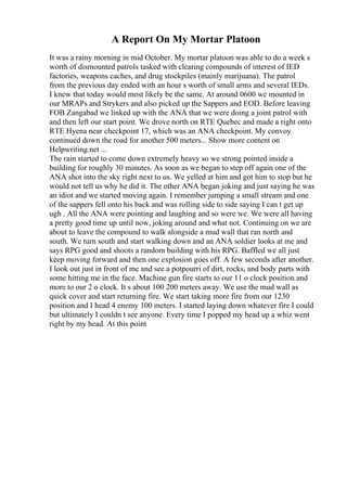 A Report On My Mortar Platoon
It was a rainy morning in mid October. My mortar platoon was able to do a week s
worth of dismounted patrols tasked with clearing compounds of interest of IED
factories, weapons caches, and drug stockpiles (mainly marijuana). The patrol
from the previous day ended with an hour s worth of small arms and several IEDs.
I knew that today would most likely be the same. At around 0600 we mounted in
our MRAPs and Strykers and also picked up the Sappers and EOD. Before leaving
FOB Zangabad we linked up with the ANA that we were doing a joint patrol with
and then left our start point. We drove north on RTE Quebec and made a right onto
RTE Hyena near checkpoint 17, which was an ANA checkpoint. My convoy
continued down the road for another 500 meters... Show more content on
Helpwriting.net ...
The rain started to come down extremely heavy so we strong pointed inside a
building for roughly 30 minutes. As soon as we began to step off again one of the
ANA shot into the sky right next to us. We yelled at him and got him to stop but he
would not tell us why he did it. The other ANA began joking and just saying he was
an idiot and we started moving again. I remember jumping a small stream and one
of the sappers fell onto his back and was rolling side to side saying I can t get up
ugh . All the ANA were pointing and laughing and so were we. We were all having
a pretty good time up until now, joking around and what not. Continuing on we are
about to leave the compound to walk alongside a mud wall that ran north and
south. We turn south and start walking down and an ANA soldier looks at me and
says RPG good and shoots a random building with his RPG. Baffled we all just
keep moving forward and then one explosion goes off. A few seconds after another.
I look out just in front of me and see a potpourri of dirt, rocks, and body parts with
some hitting me in the face. Machine gun fire starts to our 11 o clock position and
more to our 2 o clock. It s about 100 200 meters away. We use the mud wall as
quick cover and start returning fire. We start taking more fire from our 1230
position and I head 4 enemy 100 meters. I started laying down whatever fire I could
but ultimately I couldn t see anyone. Every time I popped my head up a whiz went
right by my head. At this point
 