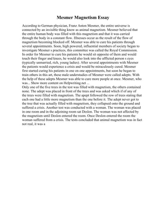 Mesmer Magnetism Essay
According to German physician, Franz Anton Mesmer, the entire universe is
connected by an invisible thing know as animal magnetism. Mesmer believed that
the entire human body was filled with this magnetism and that it was carried
through the body in a constant flow. Illnesses occur as the result of the flow of
magnetism becoming blocked off. Mesmer was able to cure his patients through
several appointments. Soon, high powered, influential members of society began to
investigate Mesmer s practices, this committee was called the Royal Commission.
In order for Mesmer to cure his patients he would sit opposite of them and would
touch their finger and knees, he would also look into the afflicted person s eyes
(typically unmarried, rich, young ladies). After several appointments with Mesmer
the patients would experience a crisis and would be miraculously cured. Mesmer
first started curing his patients in one on one appointments, but soon he began to
train others in this art, these male understudies of Mesmer were called adepts. With
the help of these adepts Mesmer was able to cure more people at once. Mesmer, who
was... Show more content on Helpwriting.net ...
Only one of the five trees in the test was filled with magnetism, the others contained
none. The adept was placed in front of the trees and was asked which if of any of
the trees were filled with magnetism. The apept followed the row of trees stating that
each one had a little more magnetism than the one before it. The adept never got to
the tree that was actually filled with magnetism, they collapsed onto the ground and
suffered a crisis. Another test was conducted with a woman. The woman was placed
in one room and in the adjoining room sat Deslon. The woman was not affected by
the magnetism until Deslon entered the room. Once Deslon entered the room the
woman suffered from a crisis. The tests concluded that animal magnetism was in fact
not real, it was a
 