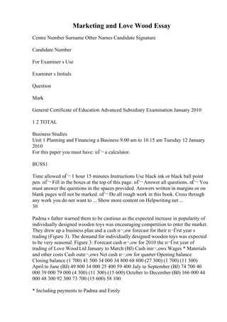 Marketing and Love Wood Essay
Centre Number Surname Other Names Candidate Signature
Candidate Number
For Examiner s Use
Examiner s Initials
Question
Mark
General Certificate of Education Advanced Subsidiary Examination January 2010
1 2 TOTAL
Business Studies
Unit 1 Planning and Financing a Business 9.00 am to 10.15 am Tuesday 12 January
2010
For this paper you must have: пЃ¬ a calculator.
BUSS1
Time allowed пЃ¬ 1 hour 15 minutes Instructions Use black ink or black ball point
pen. пЃ¬ Fill in the boxes at the top of this page. пЃ¬ Answer all questions. пЃ¬ You
must answer the questions in the spaces provided. Answers written in margins or on
blank pages will not be marked. пЃ¬ Do all rough work in this book. Cross through
any work you do not want to ... Show more content on Helpwriting.net ...
30
Padma s father warned them to be cautious as the expected increase in popularity of
individually designed wooden toys was encouraging competition to enter the market.
They drew up a business plan and a cash п¬‚ow forecast for their п¬Ѓrst year s
trading (Figure 3). The demand for individually designed wooden toys was expected
to be very seasonal. Figure 3: Forecast cash п¬‚ow for 2010 the п¬Ѓrst year of
trading of Love Wood Ltd January to March (ВЈ) Cash inп¬‚ows Wages * Materials
and other costs Cash outп¬‚ows Net cash п¬‚ow for quarter Opening balance
Closing balance (1 700) 41 500 34 000 34 800 68 800 (27 300) (1 700) (11 300)
April to June (ВЈ) 49 800 34 000 25 400 59 400 July to September (ВЈ) 74 700 40
000 39 000 79 000 (4 300) (11 300) (15 600) October to December (ВЈ) 166 000 44
000 48 300 92 300 73 700 (15 600) 58 100
* Including payments to Padma and Emily
 