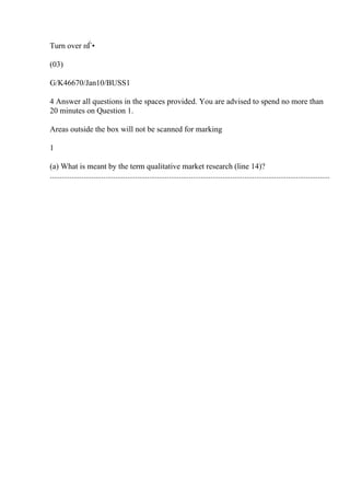 Turn over пЃ•
(03)
G/K46670/Jan10/BUSS1
4 Answer all questions in the spaces provided. You are advised to spend no more than
20 minutes on Question 1.
Areas outside the box will not be scanned for marking
1
(a) What is meant by the term qualitative market research (line 14)?
.............................................................................................................................................
 