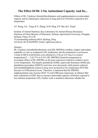 The Effect Of Dl- 2 On Antioxidant Capacity And Its...
Effects of DL 2 hydroxy 4(methylthio)butanoic acid supplementation on antioxidant
capacity and its related gene expression in lung and liver of broilers exposed to low
temperature
J.P. Wang, G.L. Yang, K.Y. Zhang, X.M. Ding, S.P. Bai, Q.F. Zeng*
Institute of Animal Nutrition, Key Laboratory for Animal Disease Resistance
Nutrition of China Ministry of Education, Sichuan Agricultural University, Chengdu,
Sichuan, China, 611130
*Corresponding authorпјљProf. Qiufeng, Zeng
Tel (Fax): 86 28 86290922; Email: zqf@sicau.edu.cn
Abstract
DL 2 hydroxy 4(methylthio)butanoic acid (DL HMTBA) exhibits a higher antioxidant
capability in vitro as compared to DL methionine, but the mechanism is not known.
A total of 400 8 d old broilers were allotted to a 2 [Low (14 16в„ѓ) or control
temperature] Г— 2 (0.17% or 0.51% DL HMTBA) factorial arrangement to
investigate effects of DL HMTBA on the gene expression related to oxidative stress
in low temperature. The hepatic glutathione (GSH), superoxide dismutase (SOD) and
glutathione peroxidase (GSH Px) activities were decreased, while protein carbonyl
and malodndialdehyde content in lung were increased in low temperature (P10 fold
decrease in CОІS protein levels. Therefore, it indicated that DL HMTBA
supplementation may increase MAT 1A and CОІS gene expression, to enhance Met
trans sulfuration to GSH, then to increase antioxidant capacity of broilers exposed to
low ambient temperature (39). Further work is needed to determine whether the
 
