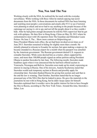 Nsa, Nsa And The Nsa
Working closely with the NSA, he realized the far reach with the everyday
surveillance. While working with Booz Allen he started copying top secret
documents from the NSA. In those documents he realised NSA has been listening
and watching most people s conversations and emails after 9/11 to see if terrorist
were planning to attack and never had to say anything to the people because of the
espionage act saying it s ok to spy and not tell the people about it so they couldn t
hide. After he had gotten enough documents he told his NSA supervisor that he got
sick with epilepsy. He then flew to Hong Kong, China on May 20, 2013 where he
orchestrated to meet with UK reporters from The Guardian and filmmaker Laura
Poitras. On June 5, The... Show more content on Helpwriting.net ...
Since President Obama took office, the act had been invoked seven times as of
June 2013. Snowden remained in hiding for slightly more than a month. He
initially planned to relocate to Ecuador for asylum, but upon making a stopover, he
became stranded in a Russian airport for a month when his passport was annulled
by the American government. The Russian government denied U.S. requests to
extradite Snowden. While some decried him as a traitor, others supported his
cause, and more than 100,000 people signed an online petition asking President
Obama to pardon Snowden by late June. The following month, Snowden made
headlines again when it was announced that he had been offered asylum in
Venezuela, Nicaragua and Bolivia. Snowden soon made up his mind, expressing an
interest in staying in Russia. One of his lawyers, Anatoly Kucherena stated that
Snowden would seek temporary asylum in Russia and possibly apply for
citizenship later. Snowden thanked Russia for giving him asylum and said that in
the end the law is winning. That October, Snowden stated that he no longer
possessed any of the NSA files that he leaked to press. He gave the materials to the
journalists he met with in Hong Kong, but he didn t keep copies for himself.
Snowden explained that it wouldn t serve the public interest for him to have brought
the files to Russia, according to The New York Times. Around this time, Snowden s
father, Lon
 