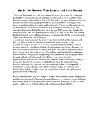 Similarities Between West Runner And Blade Runner
The series Westworld, set at the intersection of the near future and the reimagined
past explores an amusement park intended for rich vacationers to live their primal
fantasies, no matter how noble or depraved. The park is occupied by hosts, which are
mechanical artificial beings programmed and constructed to be indistinguishable
from human beings both physically and intellectually. The series follows the stories
of different individuals in the amusement park both the vacationers, hosts and
scientists. In contrast, Blade Runneris set in the year 2019, where Los Angeles has
developed into a dark and depressing metropolis filled with decay. The film follows
Richard Deckard, a retired Blade Runner , a job concerned with the assassination of...
Show more content on Helpwriting.net ...
The constant manipulation of the hosts by scientists symbolises the immense god
like control over hosts, for example, the continual memory wipes or the
decommissioning of a host once it is killed or escapes the loop. In Blade Runner
the only means of control is the limited lifespan granted to replicants, however, as
they are biological sentients unlike hosts they have free will and begin to question
their existence and search for answers. Control is a significant difference between
the two artificial beings, hosts are preprogramed, in essence, they are programmed
to speak and act within the constraints of their given role, with minor
improvisations, and this role referred to as a loop can be modified at any time by a
technician. In contrast, replicants in Blade Runner have the freedom to think,
imagine and remember, however, they are set to expire after a certain period. In
comparison to human beings, both of these artificial beings are superior, both
intellectually and physically as hosts are essentially robots and the replicants are
genetically modified beings.
Blade Runner presents artificial beings as mortals with enhanced mental and physical
capabilities juxtaposed to Westworld s androids that are presented as immortal beings
reborn after death with new personalities and memories. Ironically, in both texts the
perfect and flawless attributes of the artificial beings are highlighted in
 
