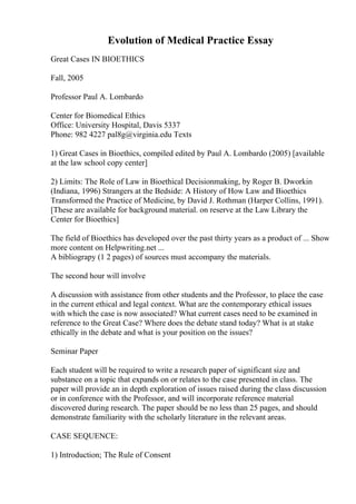 Evolution of Medical Practice Essay
Great Cases IN BIOETHICS
Fall, 2005
Professor Paul A. Lombardo
Center for Biomedical Ethics
Office: University Hospital, Davis 5337
Phone: 982 4227 pal8g@virginia.edu Texts
1) Great Cases in Bioethics, compiled edited by Paul A. Lombardo (2005) [available
at the law school copy center]
2) Limits: The Role of Law in Bioethical Decisionmaking, by Roger B. Dworkin
(Indiana, 1996) Strangers at the Bedside: A History of How Law and Bioethics
Transformed the Practice of Medicine, by David J. Rothman (Harper Collins, 1991).
[These are available for background material. on reserve at the Law Library the
Center for Bioethics]
The field of Bioethics has developed over the past thirty years as a product of ... Show
more content on Helpwriting.net ...
A bibliograpy (1 2 pages) of sources must accompany the materials.
The second hour will involve
A discussion with assistance from other students and the Professor, to place the case
in the current ethical and legal context. What are the contemporary ethical issues
with which the case is now associated? What current cases need to be examined in
reference to the Great Case? Where does the debate stand today? What is at stake
ethically in the debate and what is your position on the issues?
Seminar Paper
Each student will be required to write a research paper of significant size and
substance on a topic that expands on or relates to the case presented in class. The
paper will provide an in depth exploration of issues raised during the class discussion
or in conference with the Professor, and will incorporate reference material
discovered during research. The paper should be no less than 25 pages, and should
demonstrate familiarity with the scholarly literature in the relevant areas.
CASE SEQUENCE:
1) Introduction; The Rule of Consent
 