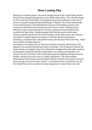 Moon Landing Dbq
During the twentieth century, the power struggle between the United States and the
Soviet Union emerged through proxy wars and the Space Race. The Cold War began
in 1947 when the United States worried about the growing influence of the Soviet
Union on Eastern European nations(Challenge to Apollo). The rivalry between the
Soviet Unionand the United Stateshad become one of the biggest contests, that
eventually culminated in the dissociation of the Soviet Union. Although many
different events occurred during the Cold War, perhaps the most important one
would be the Space Race. Despite popular belief that the atomic bomb made
America a global superpower, the moon landing was the main reason why America
prevailed as a global superpower because it showed America had superior
technology, a preferred ally, and pulled America into the lead of the Cold War.
... Show
more content on Helpwriting.net ...
According to Gar Alperovitz, an American political economist and historian, The
Japanese were already defeated and ready to surrender. (The Progressive) before the
atomic bomb was dropped. Since the United States dropped the bomb other countries
developed the impression that the United States was reckless and unstable in its
actions (The New Scientist). The United States gained credibility through the moon
landing, and then they were seen as a global superpower. The moon landing
demonstrated United States could transform billions of dollars into positive research
such as going to the moon. Once Apollo 11 reached the moon, it paved the way for
the United States to be considered a major superpower in many future wars and
 